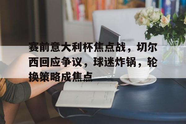 网页版登录入口-关于赛前意大利杯焦点战，切尔西回应争议，球迷炸锅，轮换策略成焦点的信息