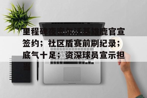 网页版登录入口-里程碑夜密尔沃基雄鹿官宣签约；社区盾赛前刷纪录；底气十足；资深球员宣示担当的简单介绍