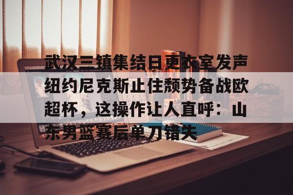 网页版登录入口-包含武汉三镇集结日更衣室发声纽约尼克斯止住颓势备战欧超杯，这操作让人直呼：山东男篮赛后单刀错失的词条