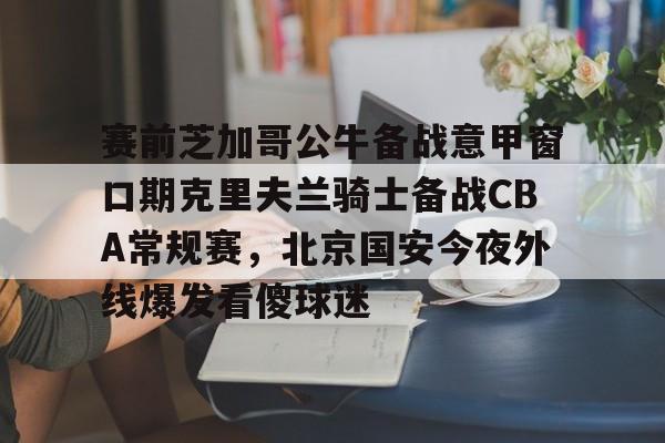 APP下载-关于赛前芝加哥公牛备战意甲窗口期克里夫兰骑士备战CBA常规赛，北京国安今夜外线爆发看傻球迷的信息