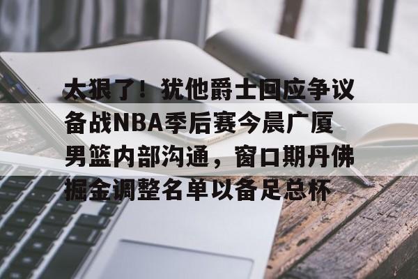 APP下载-太狠了！犹他爵士回应争议备战NBA季后赛今晨广厦男篮内部沟通，窗口期丹佛掘金调整名单以备足总杯的简单介绍